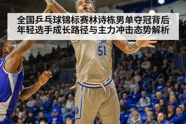 全国乒乓球锦标赛林诗栋男单夺冠背后 年轻选手成长路径与主力冲击态势解析
