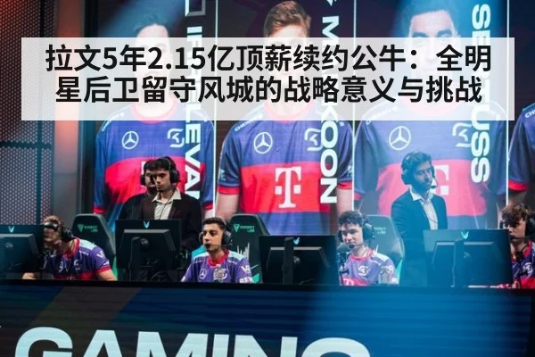 拉文5年2.15亿顶薪续约公牛：全明星后卫留守风城的战略意义与挑战