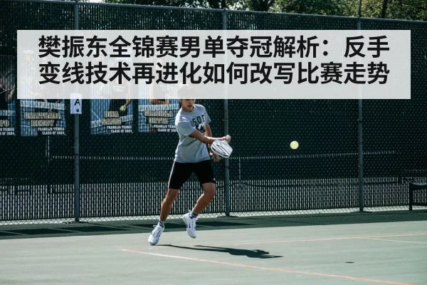 樊振东全锦赛男单夺冠解析:反手变线技术再进化如何改写比赛走势