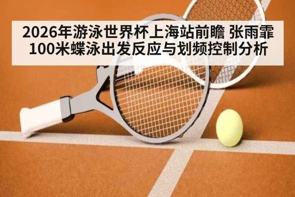 2026年游泳世界杯上海站前瞻 张雨霏100米蝶泳出发反应与划频控制分析